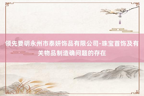 领先要明永州市泰妍饰品有限公司-珠宝首饰及有关物品制造确问题的存在