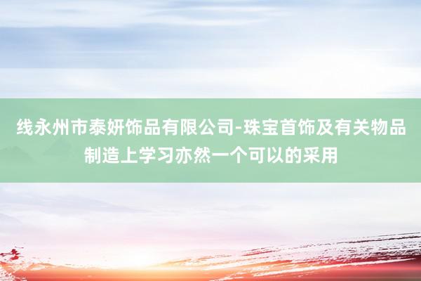 线永州市泰妍饰品有限公司-珠宝首饰及有关物品制造上学习亦然一个可以的采用